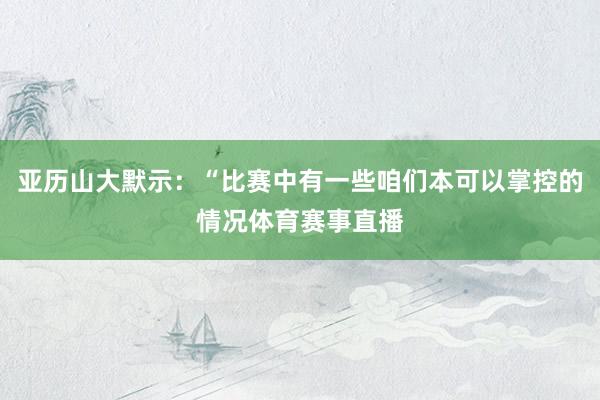 亚历山大默示：“比赛中有一些咱们本可以掌控的情况体育赛事直播