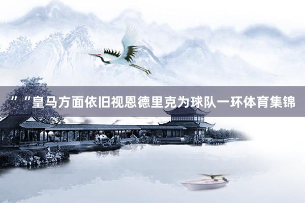 ”　　“皇马方面依旧视恩德里克为球队一环体育集锦