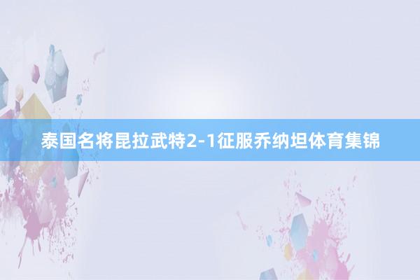 泰国名将昆拉武特2-1征服乔纳坦体育集锦
