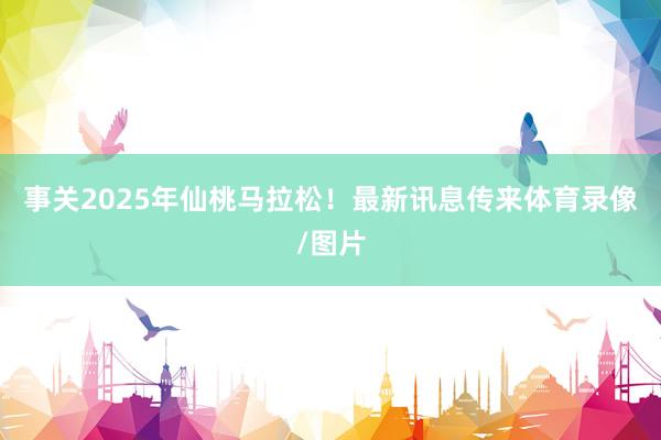 事关2025年仙桃马拉松！最新讯息传来体育录像/图片