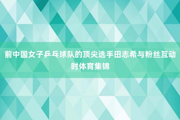 前中国女子乒乓球队的顶尖选手田志希与粉丝互动时体育集锦