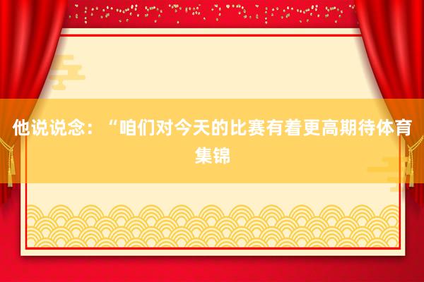 他说说念：“咱们对今天的比赛有着更高期待体育集锦