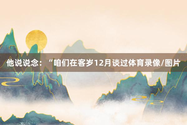 他说说念：“咱们在客岁12月谈过体育录像/图片
