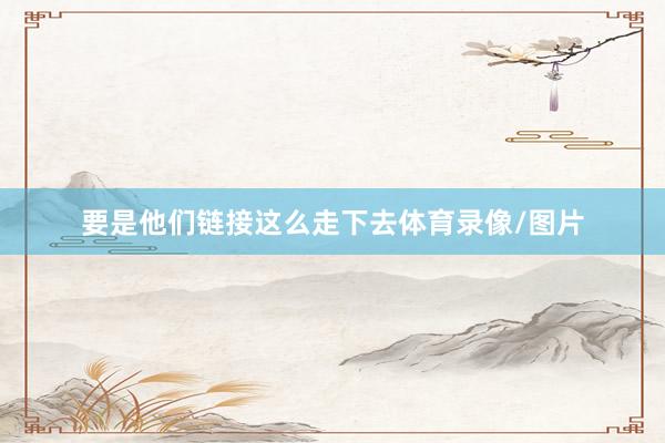 要是他们链接这么走下去体育录像/图片