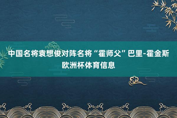 中国名将袁想俊对阵名将“霍师父”巴里-霍金斯欧洲杯体育信息
