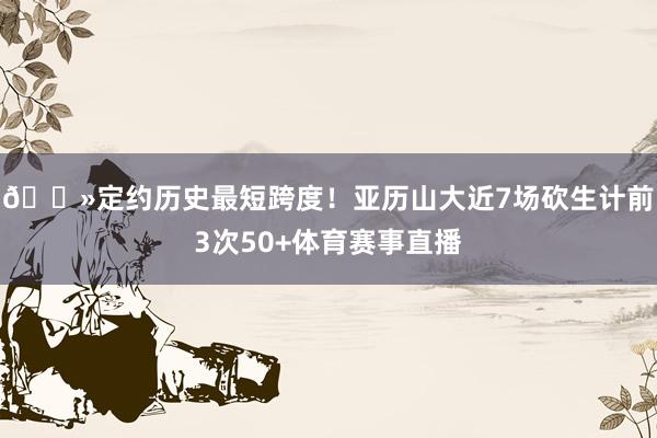 👻定约历史最短跨度！亚历山大近7场砍生计前3次50+体育赛事直播