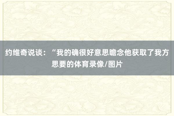 约维奇说谈：“我的确很好意思瞻念他获取了我方思要的体育录像/图片