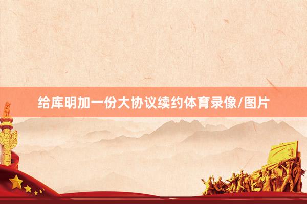 给库明加一份大协议续约体育录像/图片