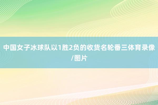中国女子冰球队以1胜2负的收货名轮番三体育录像/图片