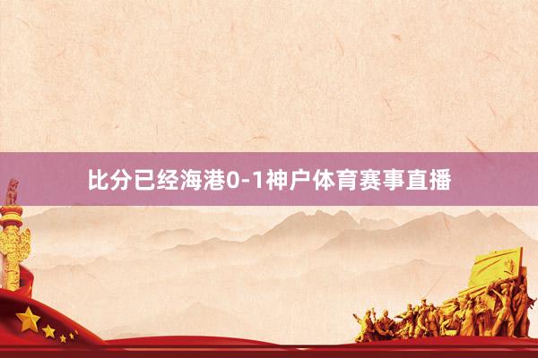 比分已经海港0-1神户体育赛事直播
