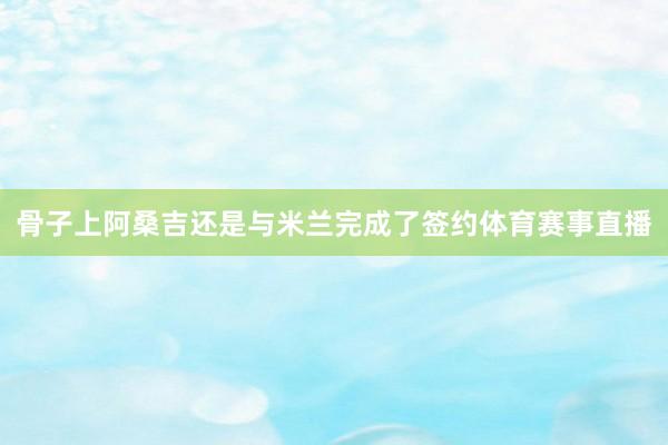 骨子上阿桑吉还是与米兰完成了签约体育赛事直播