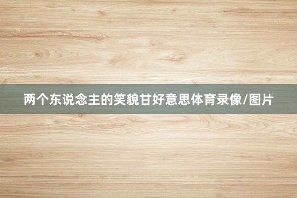 两个东说念主的笑貌甘好意思体育录像/图片