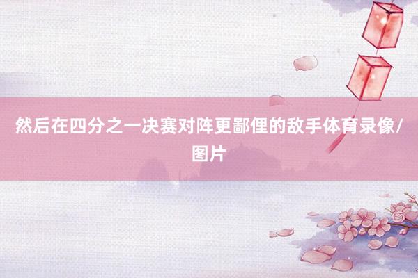 然后在四分之一决赛对阵更鄙俚的敌手体育录像/图片