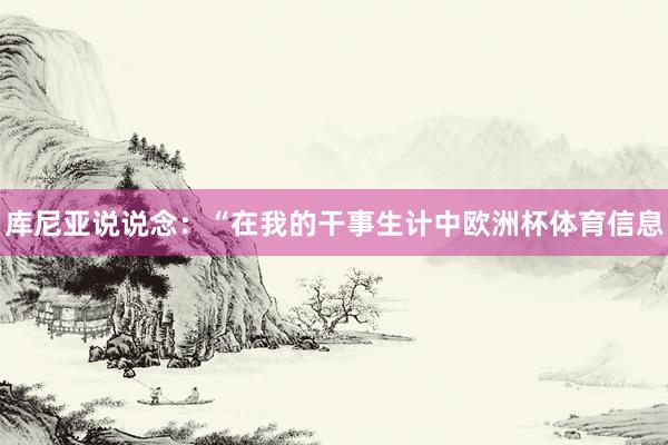 库尼亚说说念：“在我的干事生计中欧洲杯体育信息