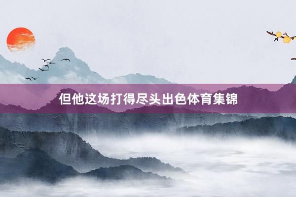 但他这场打得尽头出色体育集锦