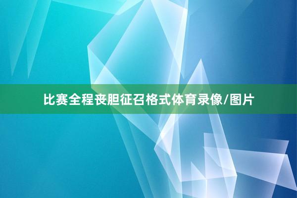 比赛全程丧胆征召格式体育录像/图片
