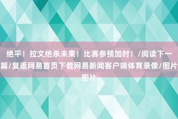 绝平！拉文绝杀未果！比赛参预加时！/阅读下一篇/复返网易首页下载网易新闻客户端体育录像/图片