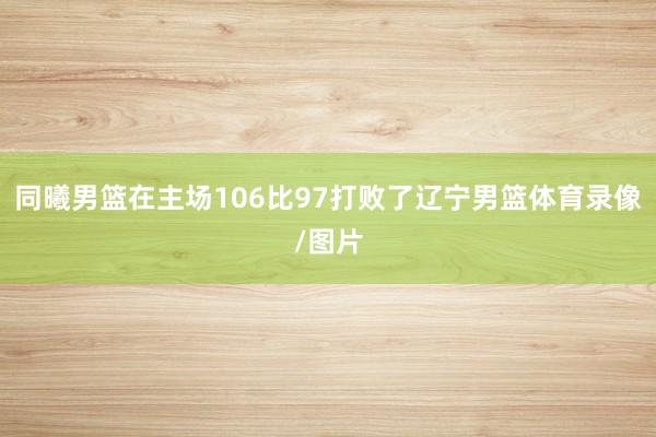 同曦男篮在主场106比97打败了辽宁男篮体育录像/图片