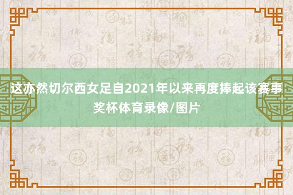这亦然切尔西女足自2021年以来再度捧起该赛事奖杯体育录像/图片