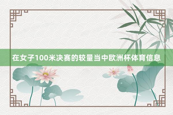 在女子100米决赛的较量当中欧洲杯体育信息