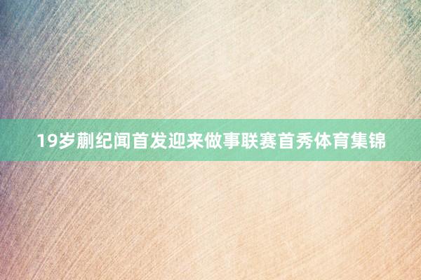 19岁蒯纪闻首发迎来做事联赛首秀体育集锦