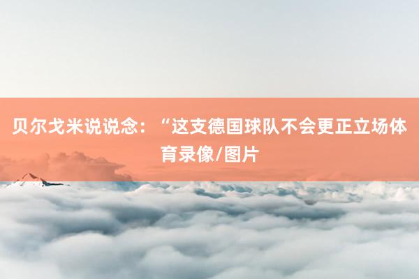 贝尔戈米说说念：“这支德国球队不会更正立场体育录像/图片