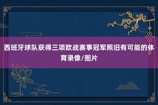西班牙球队获得三项欧战赛事冠军照旧有可能的体育录像/图片