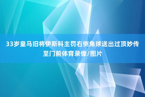 33岁皇马旧将伊斯科主罚右侧角球送出过顶妙传至门前体育录像/图片