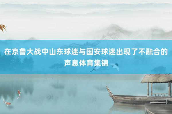 在京鲁大战中山东球迷与国安球迷出现了不融合的声息体育集锦