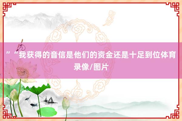 ”“我获得的音信是他们的资金还是十足到位体育录像/图片