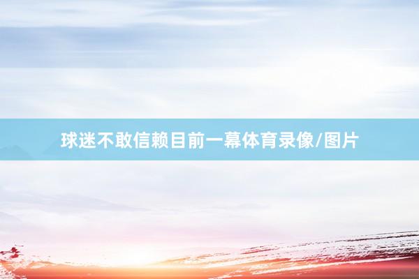 球迷不敢信赖目前一幕体育录像/图片
