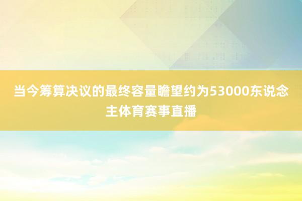 当今筹算决议的最终容量瞻望约为53000东说念主体育赛事直播