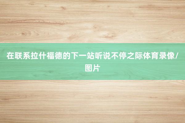 在联系拉什福德的下一站听说不停之际体育录像/图片