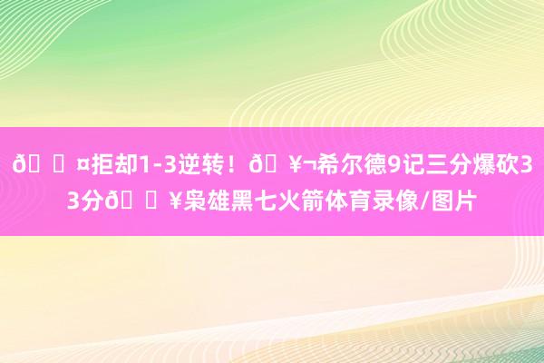 😤拒却1-3逆转！🥬希尔德9记三分爆砍33分💥枭雄黑七火箭体育录像/图片