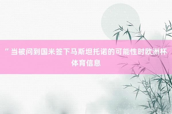 ”当被问到国米签下马斯坦托诺的可能性时欧洲杯体育信息