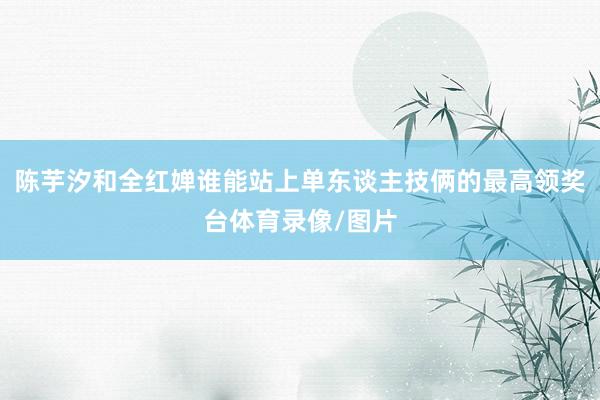 陈芋汐和全红婵谁能站上单东谈主技俩的最高领奖台体育录像/图片