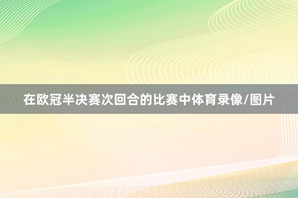 在欧冠半决赛次回合的比赛中体育录像/图片