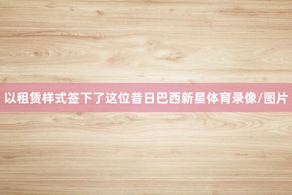 以租赁样式签下了这位昔日巴西新星体育录像/图片