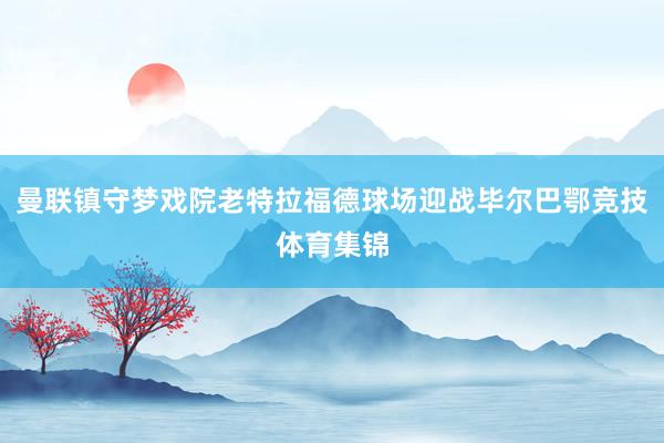曼联镇守梦戏院老特拉福德球场迎战毕尔巴鄂竞技体育集锦