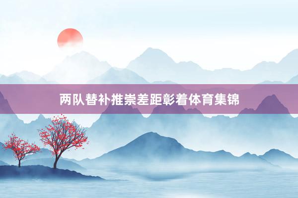 两队替补推崇差距彰着体育集锦