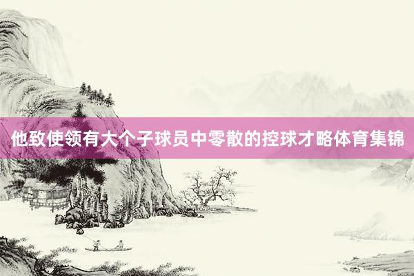 他致使领有大个子球员中零散的控球才略体育集锦