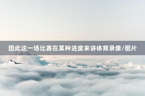 因此这一场比赛在某种进度来讲体育录像/图片