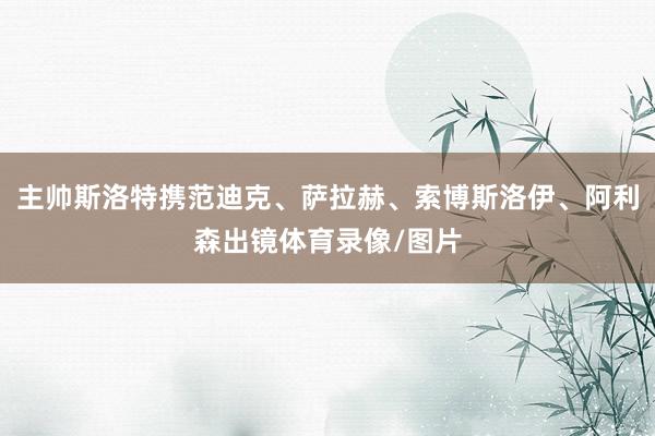 主帅斯洛特携范迪克、萨拉赫、索博斯洛伊、阿利森出镜体育录像/图片