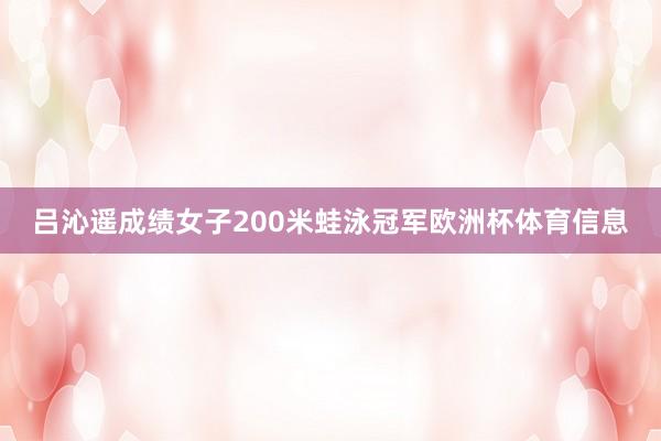 吕沁遥成绩女子200米蛙泳冠军欧洲杯体育信息