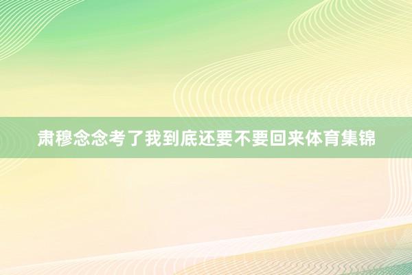 肃穆念念考了我到底还要不要回来体育集锦