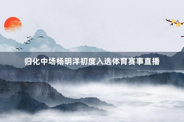 归化中场杨明洋初度入选体育赛事直播