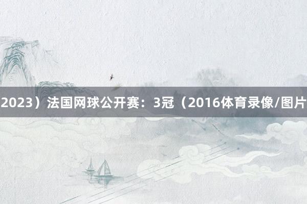 2023）法国网球公开赛：3冠（2016体育录像/图片