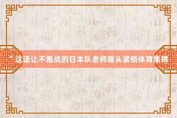 ”这话让不雅战的日本队老师眉头紧锁体育集锦