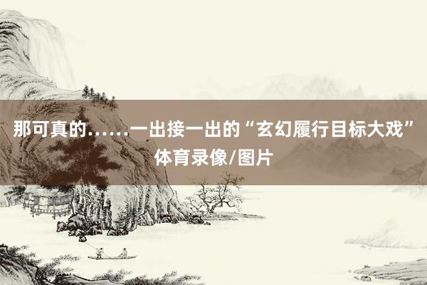 那可真的……一出接一出的“玄幻履行目标大戏”体育录像/图片