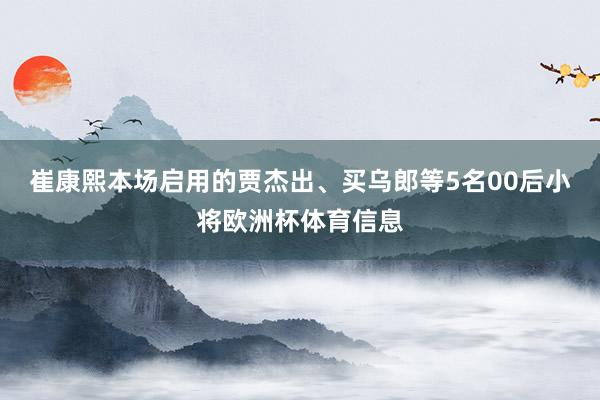 崔康熙本场启用的贾杰出、买乌郎等5名00后小将欧洲杯体育信息